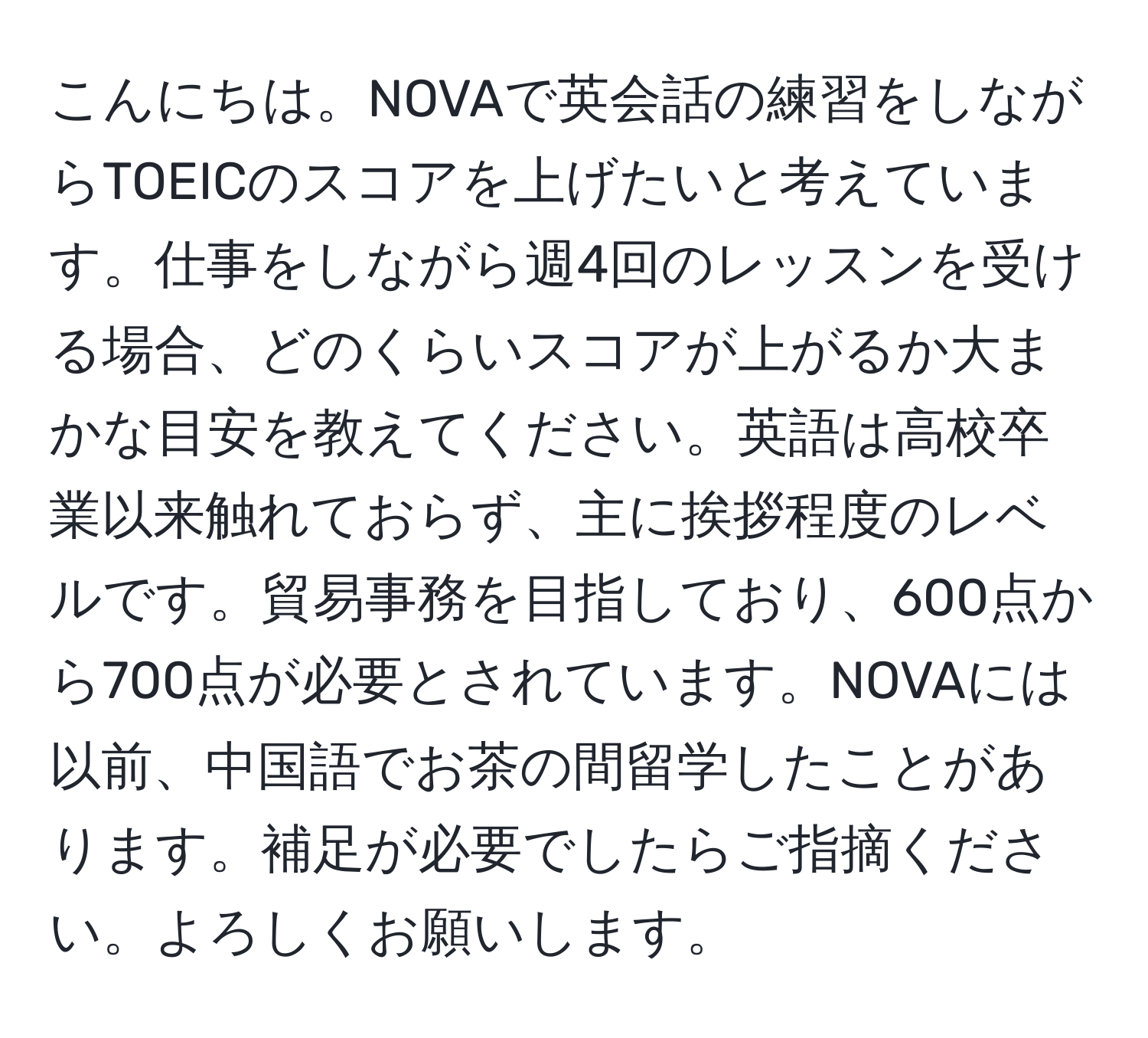 こんにちは。NOVAで英会話の練習をしながらTOEICのスコアを上げたいと考えています。仕事をしながら週4回のレッスンを受ける場合、どのくらいスコアが上がるか大まかな目安を教えてください。英語は高校卒業以来触れておらず、主に挨拶程度のレベルです。貿易事務を目指しており、600点から700点が必要とされています。NOVAには以前、中国語でお茶の間留学したことがあります。補足が必要でしたらご指摘ください。よろしくお願いします。