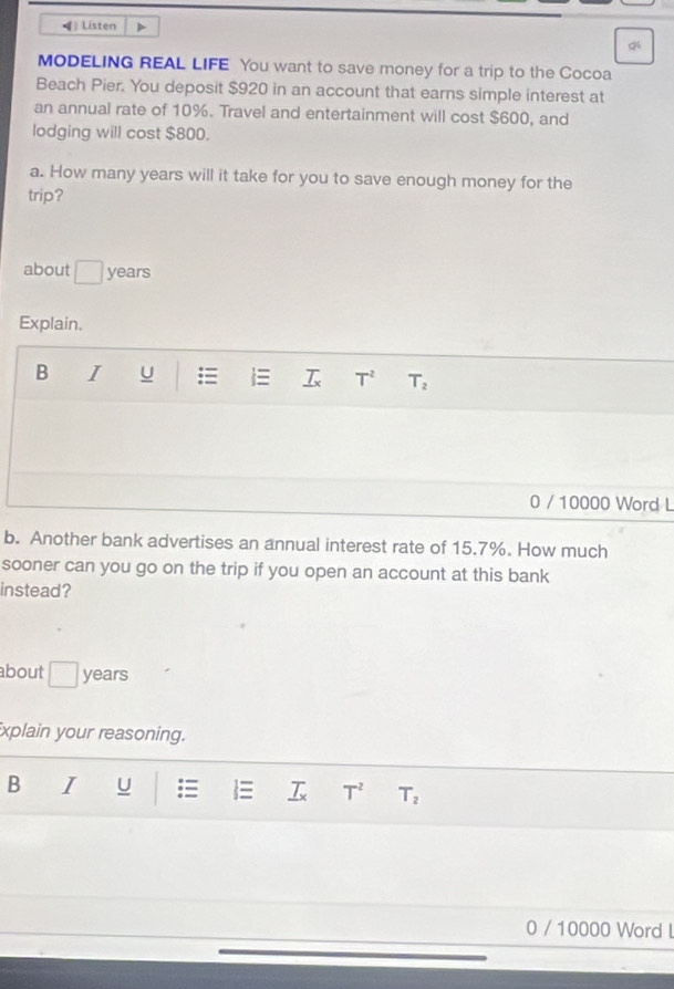 ◀ Listen > 
24 
MODELING REAL LIFE You want to save money for a trip to the Cocoa 
Beach Pier. You deposit $920 in an account that earns simple interest at 
an annual rate of 10%. Travel and entertainment will cost $600, and 
lodging will cost $800. 
a. How many years will it take for you to save enough money for the 
trip? 
about □ years
Explain. 
B I U = = _ 7x T^2 T_2
0 / 10000 Word L 
b. Another bank advertises an annual interest rate of 15.7%. How much 
sooner can you go on the trip if you open an account at this bank 
instead? 
about | years
xplain your reasoning. 
B I U _ T_x T^2 T_2
0 / 10000 Word l