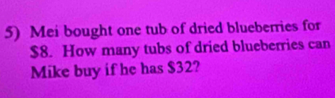 Mei bought one tub of dried blueberries for
$8. How many tubs of dried blueberries can 
Mike buy if he has $32?