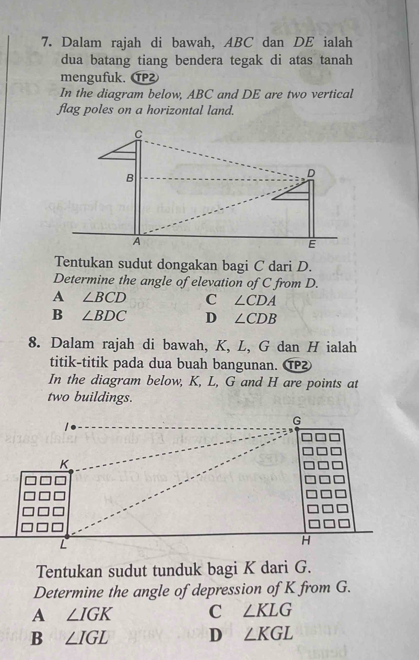 Dalam rajah di bawah, ABC dan DE ialah
dua batang tiang bendera tegak di atas tanah
mengufuk. ⑰
In the diagram below, ABC and DE are two vertical
flag poles on a horizontal land.
Tentukan sudut dongakan bagi C dari D.
Determine the angle of elevation of C from D.
A ∠ BCD
C ∠ CDA
B ∠ BDC
D ∠ CDB
8. Dalam rajah di bawah, K, L, G dan H ialah
titik-titik pada dua buah bangunan. ⑰
In the diagram below, K, L, G and H are points at
two buildings.
Tentukan sudut tunduk bagi K dari G.
Determine the angle of depression of K from G.
A ∠ IGK
C ∠ KLG
B ∠ IGL
D ∠ KGL