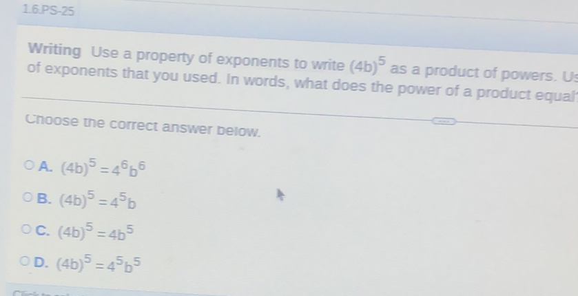 1.6.PS-25
Writing Use a property of exponents to write (4b)^5 as a product of powers. Us
of exponents that you used. In words, what does the power of a product equal
Choose the correct answer below.
A. (4b)^5=4^6b^6
B. (4b)^5=4^5b
C. (4b)^5=4b^5
D. (4b)^5=4^5b^5