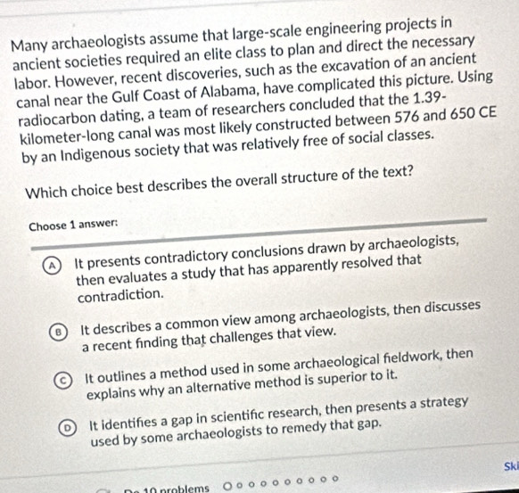 Many archaeologists assume that large-scale engineering projects in
ancient societies required an elite class to plan and direct the necessary
labor. However, recent discoveries, such as the excavation of an ancient
canal near the Gulf Coast of Alabama, have complicated this picture. Using
radiocarbon dating, a team of researchers concluded that the 1.39-
kilometer -long canal was most likely constructed between 576 and 650 CE
by an Indigenous society that was relatively free of social classes.
Which choice best describes the overall structure of the text?
Choose 1 answer:
A It presents contradictory conclusions drawn by archaeologists,
then evaluates a study that has apparently resolved that
contradiction.
B It describes a common view among archaeologists, then discusses
a recent fnding that challenges that view.
c It outlines a method used in some archaeological feldwork, then
explains why an alternative method is superior to it.
D It identifes a gap in scientifc research, then presents a strategy
used by some archaeologists to remedy that gap.
Ski
10 problems
