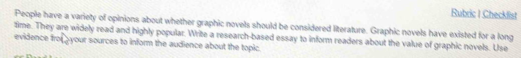 Rubric | Checklist 
People have a variety of opinions about whether graphic novels should be considered literature. Graphic novels have existed for a long 
time. They are widely read and highly popular. Write a research-based essay to inform readers about the value of graphic novels. Use 
evidence froí pyour sources to inform the audience about the topic.