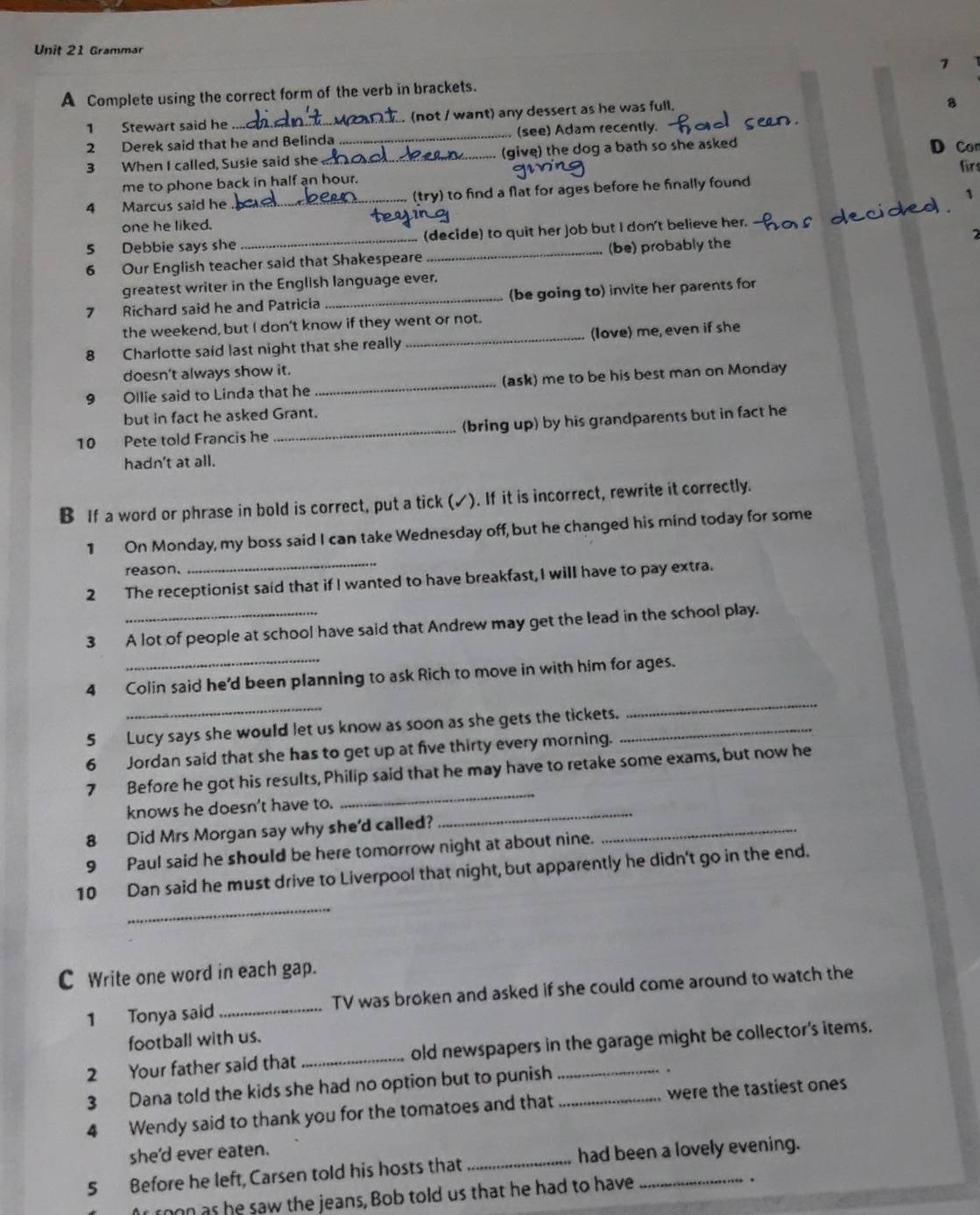 Grammar
7
A Complete using the correct form of the verb in brackets.
1 Stewart said he _. (not / want) any dessert as he was full.

2 Derek said that he and Belinda _(see) Adam recently.
3 When I called, Susie said she_ (give) the dog a bath so she asked
D Co
firs
me to phone back in half an hour.
1
4 Marcus said he _(try) to find a flat for ages before he finally found
one he liked.
5 Debbie says she (decide) to quit her job but I don't believe her.
6 Our English teacher said that Shakespeare _(be) probably the 2
greatest writer in the English language ever.
7 Richard said he and Patricia _(be going to) invite her parents for
the weekend, but I don’t know if they went or not.
8 Charlotte said last night that she really _(love) me, even if she
doesn't always show it.
9 Ollie said to Linda that he _(ask) me to be his best man on Monday
but in fact he asked Grant.
10 Pete told Francis he _(bring up) by his grandparents but in fact he
hadn't at all.
B If a word or phrase in bold is correct, put a tick (✓). If it is incorrect, rewrite it correctly.
1 On Monday, my boss said I can take Wednesday off, but he changed his mind today for some
reason.
2 The receptionist said that if I wanted to have breakfast, I will have to pay extra.
3 A lot of people at school have said that Andrew may get the lead in the school play.
_
4 Colin said he'd been planning to ask Rich to move in with him for ages.
5 Lucy says she would let us know as soon as she gets the tickets._
_
6 Jordan said that she has to get up at five thirty every morning.
7 Before he got his results, Philip said that he may have to retake some exams, but now he
knows he doesn't have to._
_
8 Did Mrs Morgan say why she'd called?_
9 Paul said he should be here tomorrow night at about nine.
_
10 Dan said he must drive to Liverpool that night, but apparently he didn't go in the end.
C Write one word in each gap.
1 Tonya said _TV was broken and asked if she could come around to watch the
football with us.
2 Your father said that _old newspapers in the garage might be collector's items.
3 Dana told the kids she had no option but to punish
.
4 Wendy said to thank you for the tomatoes and that _were the tastiest ones
she'd ever eaten.
5 Before he left, Carsen told his hosts that_ had been a lovely evening.
Ar roon as he saw the jeans, Bob told us that he had to have
.