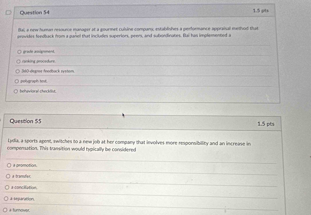 Bai, a new human resource manager at a gourmet cuisine company, establishes a performance appraisal method that
provides feedback from a panel that includes superiors, peers, and subordinates. Bai has implemented a
grade assignment.
ranking procedure.
360-degree feedback system.
polygraph test.
behavioral checklist.
Question 55 1.5 pts
Lydia, a sports agent, switches to a new job at her company that involves more responsibility and an increase in
compensation. This transition would typically be considered
a promotion.
a transfer.
a conciliation.
a separation.
a turnover.