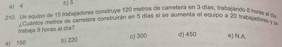 a) 4 b) 5
210. Un equipo de 15 trabajadores construye 120 metros de carretera en 3 dias, trabajando 8 horas al día
trabaja 9 horas al día? .Cuántos metros de carretera construirán en 5 días si se aumenta el equipo a 20 trabajadores y s
a) 150 b) 220 c) 300 d) 450 e) N.A.