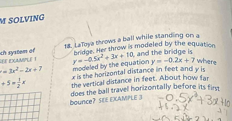 SOLVING 
ch system of 18. LaToya throws a ball while standing on a
y=-0.5x^2+3x+10 bridge. Her throw is modeled by the equation 
EE EXAMPLE 1 , and the bridge is
=3x^2-2x+7 modeled by the equation y=-0.2x+7 where
x is the horizontal distance in feet and y is
+5= 1/2 x
the vertical distance in feet. About how far 
does the ball travel horizontally before its first 
bounce? SEE EXAMPLE 3