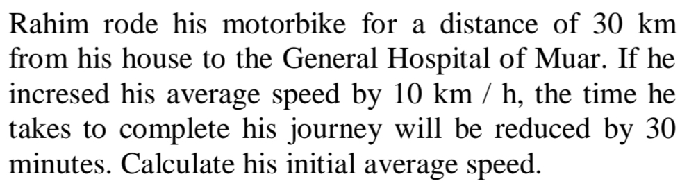 Rahim rode his motorbike for a distance of 30 km
from his house to the General Hospital of Muar. If he 
incresed his average speed by 10 km / h, the time he 
takes to complete his journey will be reduced by 30
minutes. Calculate his initial average speed.