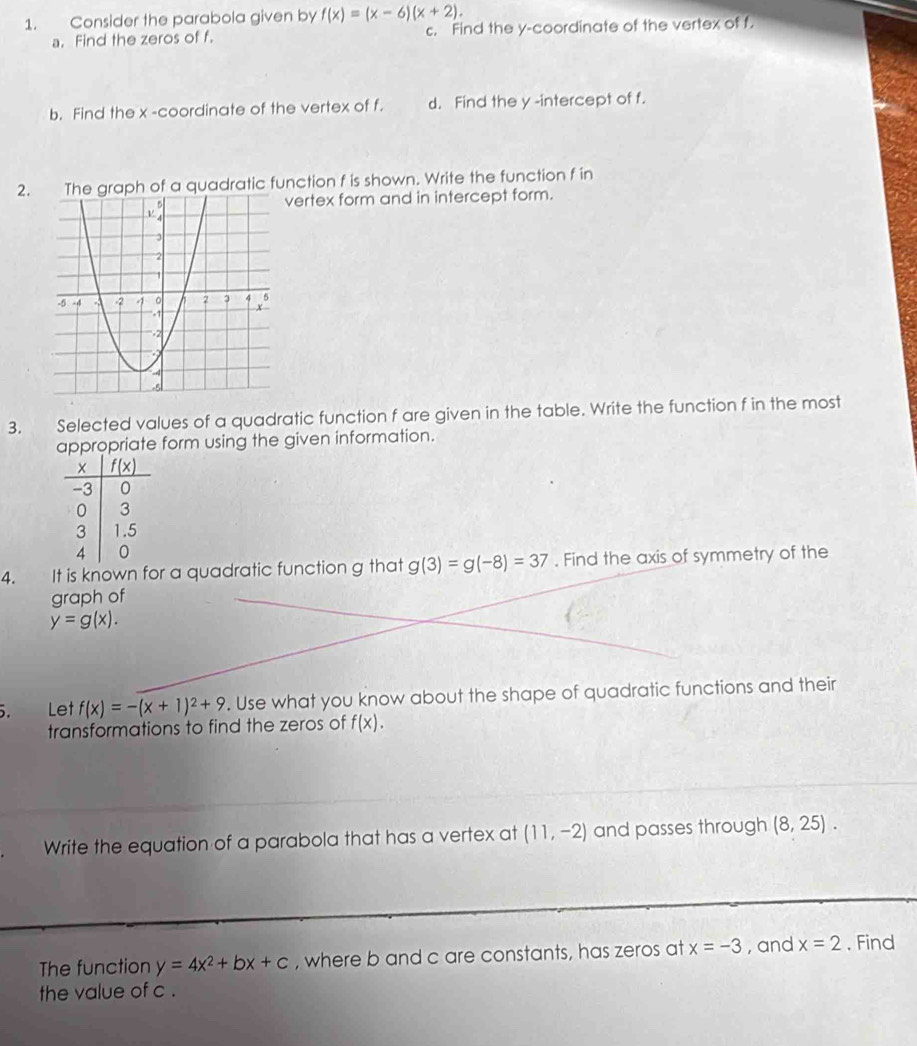 Consider the parabola given by f(x)=(x-6)(x+2).
a. Find the zeros of f. c. Find the y-coordinate of the vertex of f.
b. Find the x -coordinate of the vertex of f. d. Find the y -intercept of f.
2.e graph of a quadratic function f is shown. Write the function f in
vertex form and in intercept form.
3. Selected values of a quadratic function f are given in the table. Write the function f in the most
appropriate form using the given information.
4. It is known for a quadratic function g that g(3)=g(-8)=37. Find the axis of symmetry of the
graph of
y=g(x).. Let f(x)=-(x+1)^2+9. Use what you know about the shape of quadratic functions and their
transformations to find the zeros of f(x).
Write the equation of a parabola that has a vertex at (11,-2) and passes through (8,25).
The function y=4x^2+bx+c , where b and c are constants, has zeros at x=-3 , and x=2. Find
the value of c .