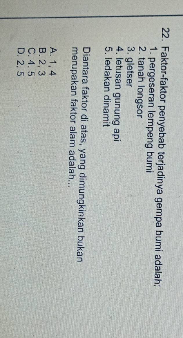 Faktor-faktor penyebab terjadinya gempa bumi adalah:
1. pergeseran lempeng bumi
2. tanah longsor
3. gletser
4. letusan gunung api
5. ledakan dinamit
Diantara faktor di atas, yang dimungkinkan bukan
merupakan faktor alam adalah...
A. 1, 4
B. 2, 3
C. 4, 5
D. 2, 5