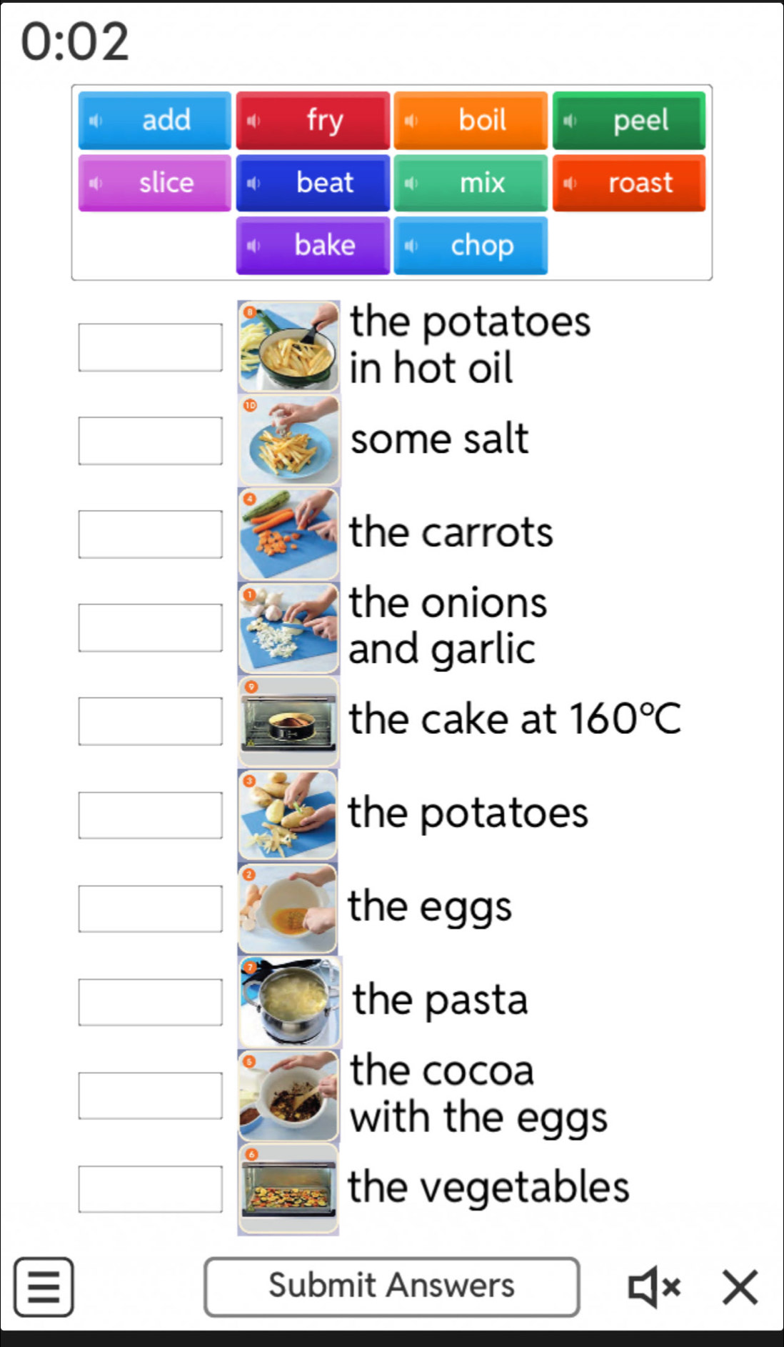 0:02 
the potatoes 
in hot oil 
some salt 
the carrots 
the onions 
and garlic 
the cake at 160°C
the potatoes 
the eggs 
the pasta 
the cocoa 
with the eggs 
the vegetables 
Submit Answers