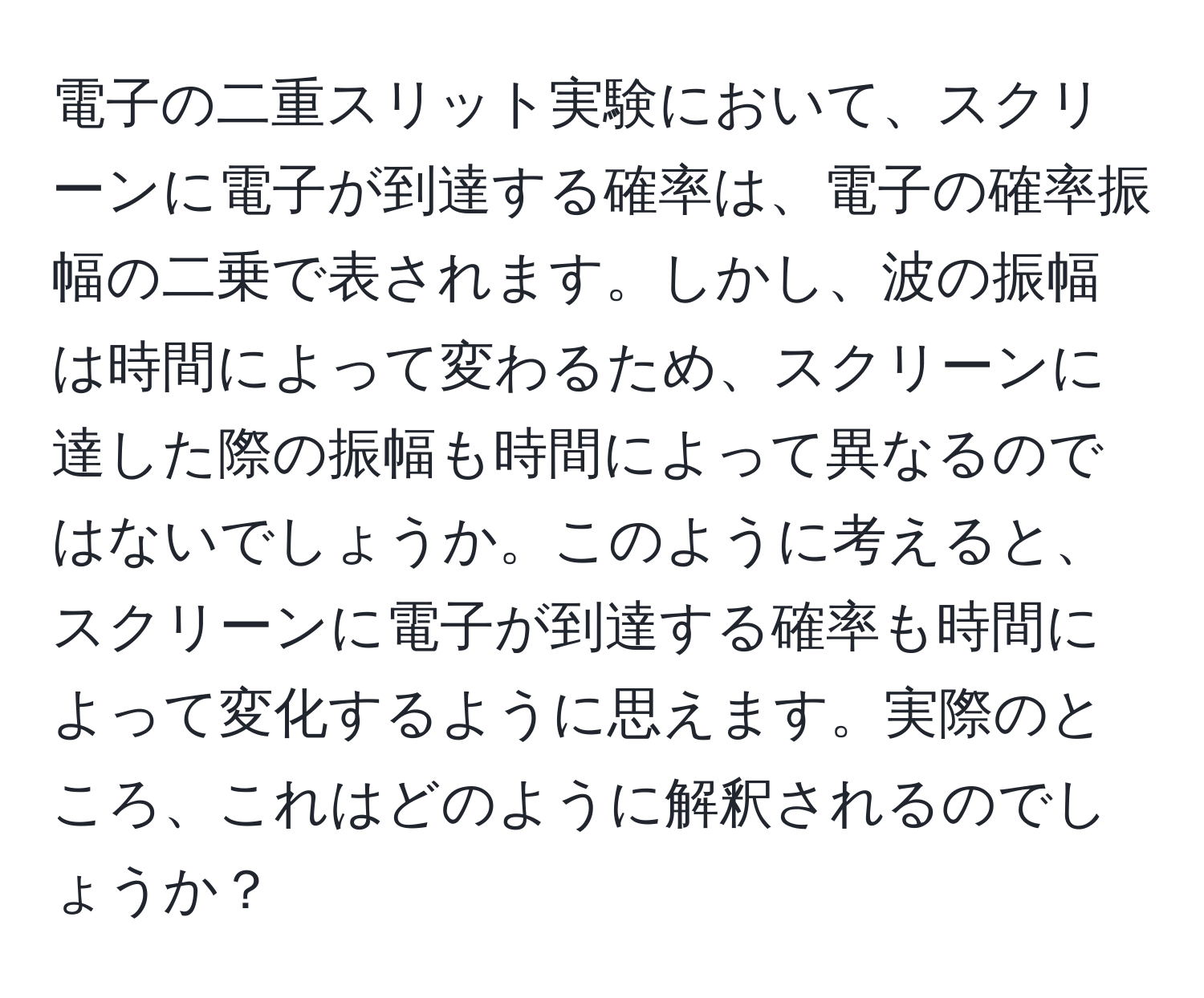 電子の二重スリット実験において、スクリーンに電子が到達する確率は、電子の確率振幅の二乗で表されます。しかし、波の振幅は時間によって変わるため、スクリーンに達した際の振幅も時間によって異なるのではないでしょうか。このように考えると、スクリーンに電子が到達する確率も時間によって変化するように思えます。実際のところ、これはどのように解釈されるのでしょうか？