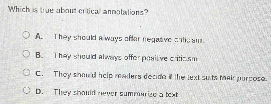 Which is true about critical annotations?
A. They should always offer negative criticism.
B. They should always offer positive criticism.
C. They should help readers decide if the text suits their purpose.
D. They should never summarize a text.