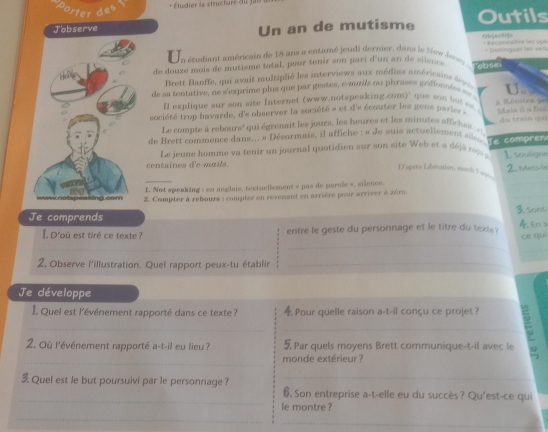 + Étudier la structure du 
fer des
Jobserve Un an de mutisme Outils
En étudiant américain de 18 ans a entamé jeudi dernier, dans le New Jense                       
de douze mois de mutisme total, pour tenir son pari d'un an de silen . absei * Distioguer les vers
Brett Banffe, qui avait multiplié les interviews aux médias américains deps
de la tentative, ne s'exprime plus que par gestes, e-mnis ou phrases griffonnées       
explique sur son site Internet (www.notspeaking.com)' que son be   s  
société trop bavarde, d'e observer la société » et d'e écouter les gens part *  Kénnates po Main i a foc
Le compte à rebours' qui égrenait les jours, les heures et les minutes affichsit « 
de Brett commence dans.., » Désormais, il affiche : « de suis actuellement sése e  compre đu train (pu)
Le jeune homme va tenir un journal quotidien sur son site Web et a déjá r 
centaines d'e mails 1. souligne
_
_
D'après Libération, mard S 2. Mets-le
_
I. Not speaking : en anglais, textuellement « pas de parnée », silence.
2. Compter à rebsours : eumpter en revenant en arrière pour arriver à zére.
Je comprends _3. sont
_
I. D'où est tiré ce texte ? entre le geste du personnage et le titre du texte? 4. En s
ce quì
_
_
2, Observe l'illustration. Quel rapport peux-tu établir_
Je développe
I Quel est l'événement rapporté dans ce texte ?  Pour quelle raison a-t-il conçu ce projet ?
_
_
2. Où l'événement rapporté a-t-il eu lieu ? Par quels moyens Brett communique-t-il avec le
_
monde extérieur ?
3 Quel est le but poursuivi par le personnage ?_
_
6. Son entreprise a-t-elle eu du succès? Qu'est-ce qui
le montre ?
_
_