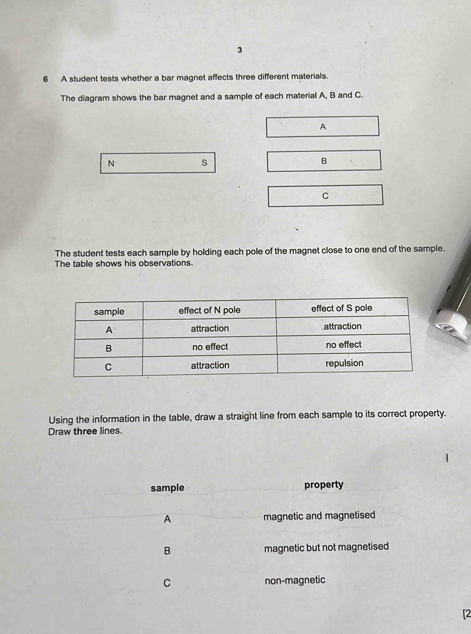 3
6 A student tests whether a bar magnet affects three different materials.
The diagram shows the bar magnet and a sample of each material A, B and C.
A
N
s
B
C
The student tests each sample by holding each pole of the magnet close to one end of the sample.
The table shows his observations.
Using the information in the table, draw a straight line from each sample to its correct property.
Draw three lines.
sample property
A magnetic and magnetised
B magnetic but not magnetised
C non-magnetic
[2