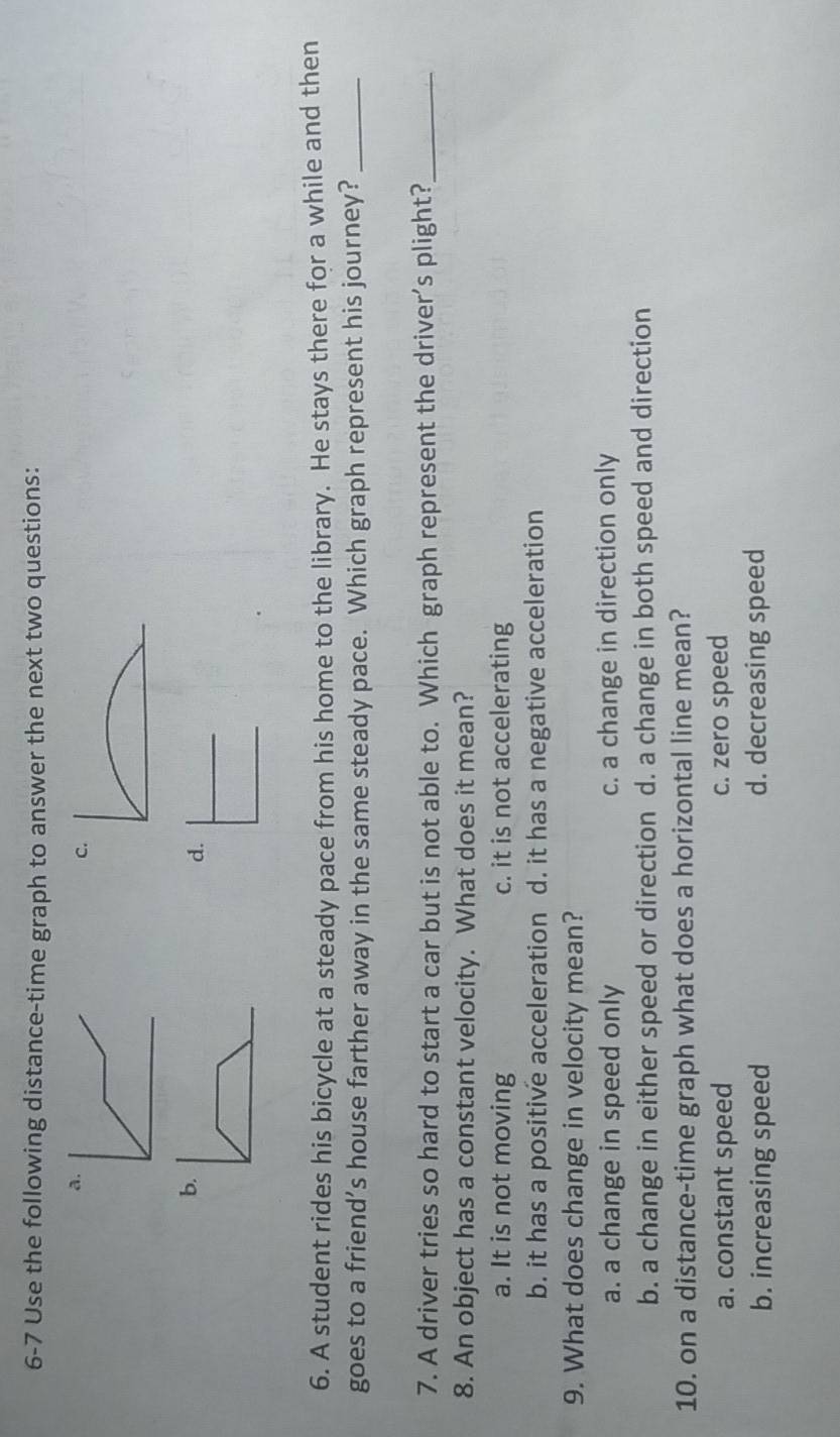 6-7 Use the following distance-time graph to answer the next two questions:
a
c.
b.
d.
6. A student rides his bicycle at a steady pace from his home to the library. He stays there for a while and then
goes to a friend’s house farther away in the same steady pace. Which graph represent his journey?_
7. A driver tries so hard to start a car but is not able to. Which graph represent the driver’s plight?_
8. An object has a constant velocity. What does it mean?
a. It is not moving c. it is not accelerating
b. it has a positive acceleration d. it has a negative acceleration
9. What does change in velocity mean?
a. a change in speed only c. a change in direction only
b. a change in either speed or direction d. a change in both speed and direction
10. on a distance-time graph what does a horizontal line mean?
a. constant speed c. zero speed
b. increasing speed d. decreasing speed