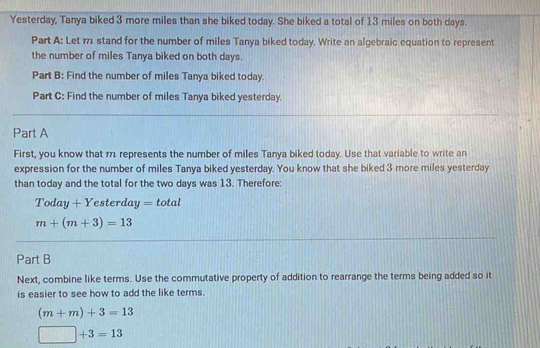 Yesterday, Tanya biked 3 more miles than she biked today. She biked a total of 13 miles on both days.
Part A: Let m stand for the number of miles Tanya biked today. Write an algebraic equation to represent
the number of miles Tanya biked on both days.
Part B: Find the number of miles Tanya biked today.
Part C: Find the number of miles Tanya biked yesterday.
Part A
First, you know that m represents the number of miles Tanya biked today. Use that variable to write an
expression for the number of miles Tanya biked yesterday. You know that she biked 3 more miles yesterday
than today and the total for the two days was 13. Therefore:
Today + Y 'esterday = total
m+(m+3)=13
Part B
Next, combine like terms. Use the commutative property of addition to rearrange the terms being added so it
is easier to see how to add the like terms.
(m+m)+3=13
□ +3=13