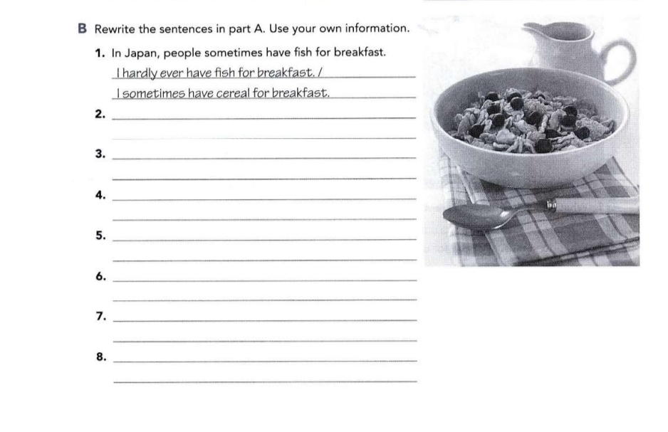 Rewrite the sentences in part A. Use your own information. 
1. In Japan, people sometimes have fish for breakfast. 
I hardly ever have fish for breakfast. /_ 
I sometimes have cereal for breakfast._ 
2._ 
_ 
3._ 
_ 
4._ 
_ 
5._ 
_ 
6._ 
_ 
7._ 
_ 
8._ 
_