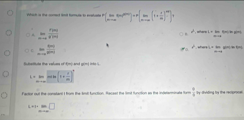 Which is the correct limit formula to evaluate Pbeginpmatrix limf(m)^g(m))=P(limlimits _mto ∈fty (1+ r/m )^ml) 7
e^L
A. limlimits _mto a f'(m)/g'(m)  , where L=limlimits _mto af(m) In g(m). 
B.
e^(_ )
C. limlimits _mto a f(m)/g(m)  , where L=limlimits _mto ag(m) In f(m).
D.
Substitute the values of f(m) and g(m) into L.
L=limlimits _mto ∈fty mtln (1+ r/m )^7
Factor out the constant t from the limit function. Recast the limit function as the indeterminate form  0/0  by dividing by the reciprocal.
L=t· limlimits _mto ∈fty □