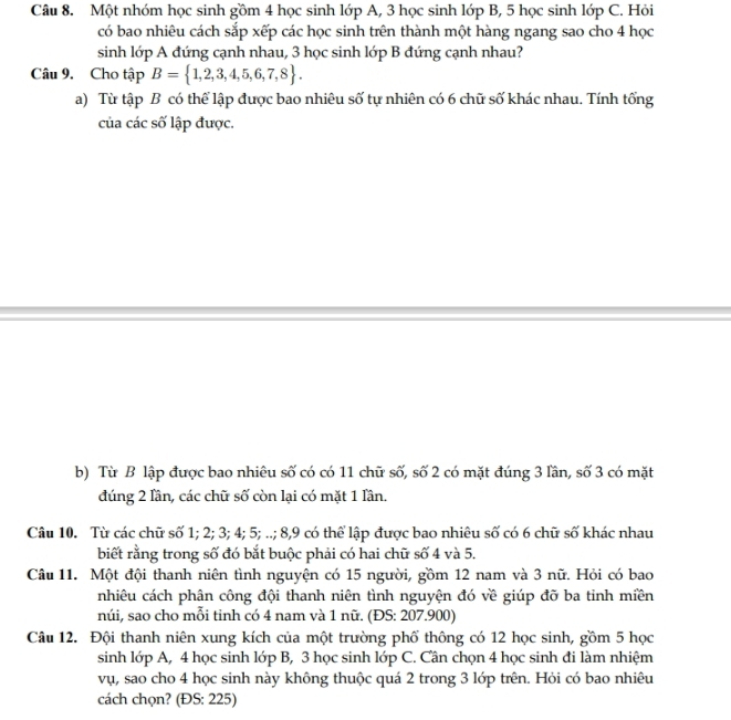 Một nhóm học sinh gồm 4 học sinh lớp A, 3 học sinh lớp B, 5 học sinh lớp C. Hỏi 
có bao nhiêu cách sắp xếp các học sinh trên thành một hàng ngang sao cho 4 học 
sinh lớp A đứng cạnh nhau, 3 học sinh lớp B đứng cạnh nhau? 
Câu 9. Cho tập B= 1,2,3,4,5,6,7,8. 
a) Từ tập B có thể lập được bao nhiêu số tự nhiên có 6 chữ số khác nhau. Tính tổng 
của các số lập được. 
b) Từ B lập được bao nhiêu số có có 11 chữ số, số 2 có mặt đúng 3 lần, số 3 có mặt 
đúng 2 lần, các chữ số còn lại có mặt 1 lần. 
Câu 10. Từ các chữ số 1; 2; 3; 4; 5; ..; 8, 9 có thể lập được bao nhiêu số có 6 chữ số khác nhau 
biết rằng trong số đó bắt buộc phải có hai chữ số 4 và 5. 
Câu 11. Một đội thanh niên tình nguyện có 15 người, gồm 12 nam và 3 nữ. Hỏi có bao 
nhiêu cách phân công đội thanh niên tình nguyện đó về giúp đỡ ba tỉnh miền 
núi, sao cho mỗi tỉnh có 4 nam và 1 nữ. (ĐS: 207.900) 
Câu 12. Đội thanh niên xung kích của một trường phố thông có 12 học sinh, gồm 5 học 
sinh lớp A, 4 học sinh lớp B, 3 học sinh lớp C. Cần chọn 4 học sinh đi làm nhiệm 
vụ, sao cho 4 học sinh này không thuộc quá 2 trong 3 lớp trên. Hỏi có bao nhiêu 
cách chọn? (ĐS: 225)