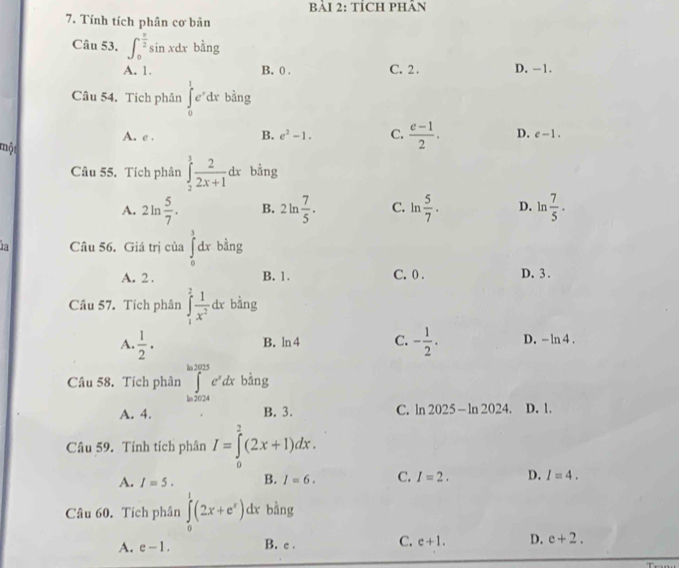 BảI 2: TÍCH PHÂN
7. Tính tích phân cơ bản
Câu 53. ∈t _0^((frac π)2)sin xdx bàng
A. 1. B. ( . C. 2. D. -1.
Câu 54. Tích phân ∈tlimits _0^(1e^x)dx bằng
A. e . B. e^2-1. C.  (e-1)/2 . D. e-1. 
một
Câu 55. Tích phân ∈tlimits _2^(3frac 2)2x+1dx bằng
A. 2ln  5/7 . B. 2ln  7/5 . C. ln  5/7 . D. ln  7/5 . 
1a Câu 56. Giá trị của ∈tlimits _0^(1dx bằng
A. 2. B. 1. C. 0. D. 3.
Câu 57. Tích phân ∈tlimits _1^2frac 1)x^2dx bằng
B. ln 4 C.
A.  1/2 . - 1/2 . D. -ln 4. 
Câu 58. Tích phân ∈tlimits _(ln 2024)^(ln 2025)e^xdx bằng
C.
A. 4. B. 3. ln 2025-ln 2024. D. 1.
Câu 59. Tính tích phân I=∈tlimits _0^(2(2x+1)dx.
A. I=5. B. I=6. C. I=2. D. I=4. 
Câu 60. Tích phân ∈tlimits _0^1(2x+e^x))dx bằng
A. e-1. B. c . C. e+1. D. e+2.