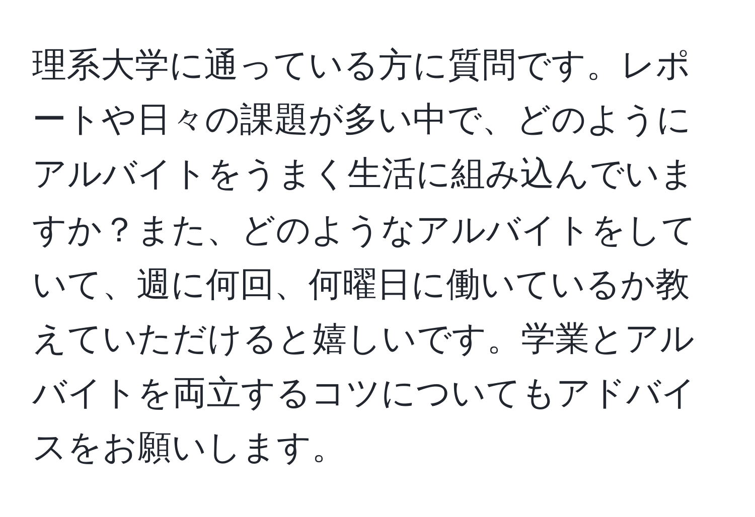 理系大学に通っている方に質問です。レポートや日々の課題が多い中で、どのようにアルバイトをうまく生活に組み込んでいますか？また、どのようなアルバイトをしていて、週に何回、何曜日に働いているか教えていただけると嬉しいです。学業とアルバイトを両立するコツについてもアドバイスをお願いします。