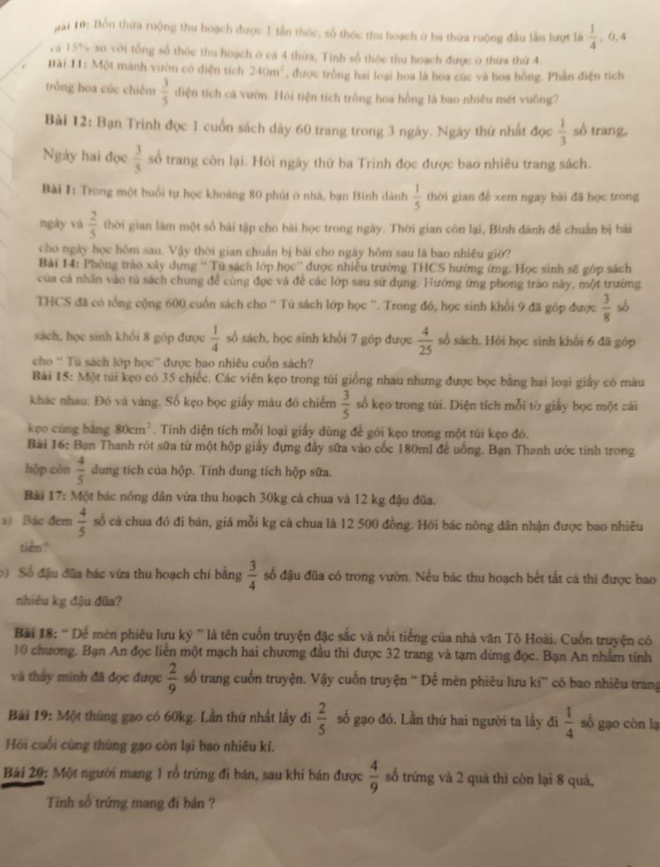 gai 10: Bồn thứa ruộng thu hoạch được 1 tần thóc, số thóc thu hoạch ở ba thừa ruộng đầu lằn lượt là  1/4 . 0. 4
và 15% so với tổng số thộc thu hoạch ở cá 4 thứa, Tính số thỏc thu hoạch được ở thừa thứ 4.
Bải 11: Một mành vườn có điện tích 240m^2 , được trồng hai loại hoa là hoa cúc và hoa hồng. Phần điện tích
trồng hoa cúc chiếm  3/5  diện tích cá vườn. Hồi tiện tích trồng hoa hồng là bao nhiêu mét vuông?
Bài 12: Bạn Trinh đọc 1 cuốn sách dày 60 trang trong 3 ngày. Ngày thứ nhất đọc  1/3  số trang,
Ngày hai đọc  3/5  số trang còn lại. Hỏi ngày thứ ba Trinh đọc được bao nhiêu trang sách.
Bài 1: Trong một buổi tự học khoảng 80 phút ở nhà, bạn Binh dánh  1/5  thời gian đề xem ngay bài đã học trong
ngày và  2/5  thời gian làm một số bài tập cho bài học trong ngày. Thời gian còn lại, Bình dánh để chuẩn bị bái
cho ngày học hòm sau. Vậy thời gian chuẩn bị bài cho ngày hôm sau là bao nhiêu giờ?
Bài 14: Phòng trào xây dựng '' Tủ sách lớp học'' được nhiễu trường THCS hướng ứng. Học sinh sẽ gớp sách
của cả nhân vào tử sách chung để cùng đọc và đề các lớp sau sử dụng. Hướng ứng phong trao này, một trường
THCS đã có tổng cộng 600 cuốn sách cho '' Tù sách lớp học ''. Trong đó, học sinh khổi 9 đã góp được  3/8  số
sách, học sinh khối 8 góp được  1/4  số sách, học sinh khối 7 góp được  4/25  số sách. Hỏi học sinh khối 6 đã gớp
cho '' Tú sách lớp học'' được bao nhiêu cuốn sách?
Bài 15: Một túi kẹo có 35 chiếc. Các viên kẹo trong túi giống nhau nhưng được bọc bằng hai loại giấy có màu
khác nhau: Đỏ và vàng. Số kẹo bọc giấy màu đỏ chiếm  3/5  số kẹo trong túi. Diện tích mỗi tờ giấy bọc một cái
kço cùng bằng 80cm^2. Tính diện tích mỗi loại giấy dùng để gói kẹo trong một túi kẹo đó.
Bài 16: Bạn Thanh rót sữa từ một hộp giấy dựng đầy sữa vào cốc 180ml để uống. Bạn Thanh ước tính trong
hộp cèn  4/5  dung tích của hộp. Tính dung tích hộp sữa.
Bài 17: Một bác nông dân vừa thu hoạch 30kg cả chua và 12 kg đậu đũa.
a) Bắc đem  4/5  số cả chua đó đi bán, giá mỗi kg cả chua là 12 500 đồng. Hồi bác nông dân nhận được bao nhiêu
tiên?
Số đầu đâa bác vừa thu hoạch chi bằng  3/4  số đậu đũa có trong vườn. Nếu bác thu hoạch hết tất cả thì được bao
nhiêu kg đậu đũa?
Bài 18: “ Dể mén phiêu lưu ký '' là tên cuốn truyện đặc sắc và nổi tiếng của nhà văn Tô Hoài. Cuốn truyện có
10 chương. Bạn An đọc liên một mạch hai chương đầu thi được 32 trang và tạm dừng đọc. Bạn An nhâm tính
và thảy minh đã đọc được  2/9  số trang cuốn truyện. Vậy cuốn truyện “ Dế mèn phiêu lưu ki” có bao nhiều trang
Bài 19: Một thùng gạo có 60kg. Lần thứ nhất lấy đi  2/5  số gạo đó. Lần thứ hai người ta lầy đi  1/4  số gạo còn lạ
Hồi cuối cùng thùng gạo còn lại bao nhiêu kí.
Bài 20: Một người mang 1 rồ trứng đi bán, sau khi bán được  4/9  số trứng và 2 quả thì còn lại 8 quả,
Tiính số trứng mang đí bán ?