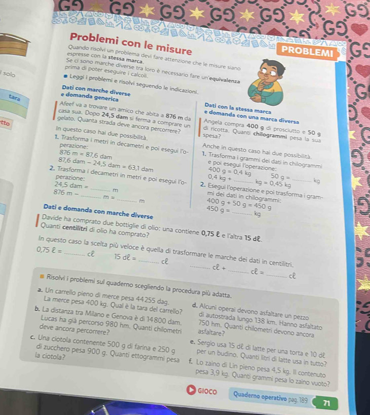 GI
C 6
s m
Problemi con le misure
PROBLEMI
Quando risolvi un problema devi fare attenzione che le misure síano
espresse con la stessa marça.
Se ci sono marche diverse tra loro è necessario fare un equivalenza
prima di poter eseguire i calcoli.
solo
Leggi i problemi e risolvi seguendo le indicazioni.
tara
Dati con marche diverse Dati con la stessa marca
e domanda generica e domanda con una marca diversa
Afeef va a trovare un amico che abita a 876 m da Angela compra 400 g di prosciutto e 50 g
casa sua. Dopo 24,5 dam si ferma a comprare un di rícotta. Quanti chilogrammi pesa la sua
gelato. Quanta strada deve ancora percorrere? spesa?
tto In questo caso hai due possibilità. Anche in questo caso hai due possibilità.
perazione:
1. Trasforma i metri in decametri e poi esegui l'o- 1. Trasforma i grammi dei dati in chilogrammi
876m=87.6dam
87,6dam-24,5dam=63,1dam
perazione:
400g=0,4kg e poi esegui l'operazione:
0,4kg+ 50g= kg
kg=0,45kg
2. Trasforma i decametri in metri e poi esegui l’o- 2. Esegui l'operazione e poi trasforma i gram-
24.5dam=
876m- m
m=
_m
400g+50g=450g mi dei dati in chilogrammi:
Dati e domanda con marche diverse
450g= _ kg
Davide ha comprato due bottiglie di olio: una contiene 0,75 º e l'altra 15 dº.
Quanti centilitri di olio ha comprato?
In questo caso la scelta più veloce è quella di trasformare le marche dei dati in centilitri.
0,75ell = _c 15dell = _cl _ cell +
_ cell = _cl
Risolvi i problemi sul quaderno scegliendo la procedura più adatta.
a. Un carrello pieno di merce pesa 44255 dag. d. Alcuni operai devono asfaltare un pezzo
La merce pesa 400 kg. Qual è la tara del carrello? di autostrada lungo 138 km. Hanno asfaltato
b. La distanza tra Milano e Genova è di 14800 dam. 750 hm. Quanti chilometri devono ancora
Lucas ha già percorso 980 hm. Quanti chilometri asfaltare?
deve ancora percorrere? e. Sergio usa 15 dê di latte per una torta e 10 dê
c. Una ciotola contenente 500 g di farina e 250 g per un budino. Quanti litri di latte usa in tutto?
di zucchero pesa 900 g. Quanti ettogrammi pesa f. Lo zaino di Lin pieno pesa 4,5 kg. Il contenuto
la ciotola? pesa 3,9 kg. Quanti grammi pesa lo zaino vuoto?
GIOCO Quaderno operativo pag. 189 71