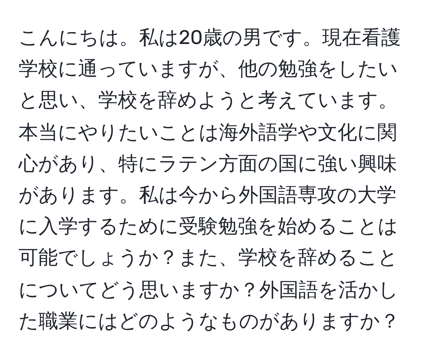 こんにちは。私は20歳の男です。現在看護学校に通っていますが、他の勉強をしたいと思い、学校を辞めようと考えています。本当にやりたいことは海外語学や文化に関心があり、特にラテン方面の国に強い興味があります。私は今から外国語専攻の大学に入学するために受験勉強を始めることは可能でしょうか？また、学校を辞めることについてどう思いますか？外国語を活かした職業にはどのようなものがありますか？