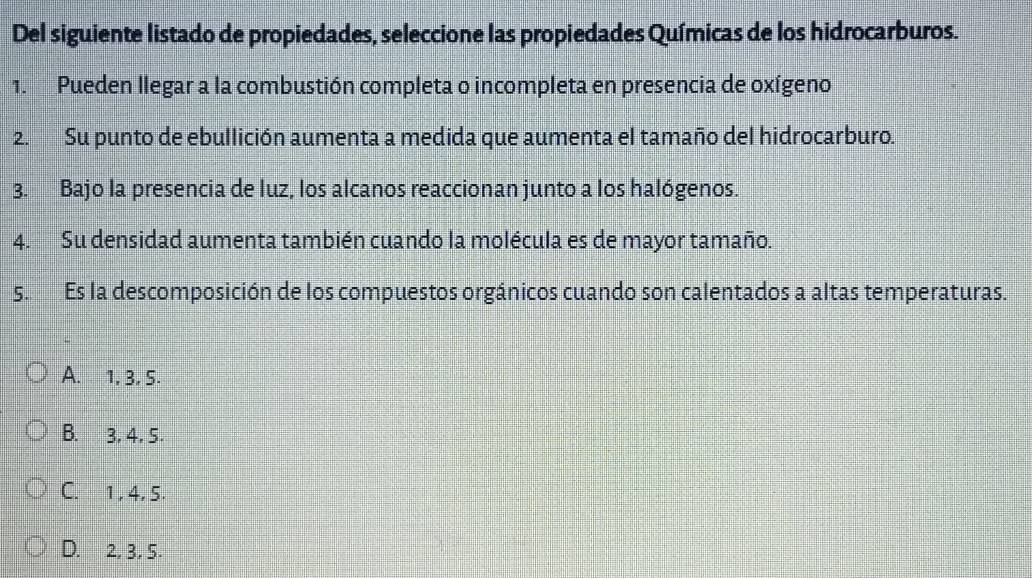 Del siguiente listado de propiedades, seleccione las propiedades Químicas de los hidrocarburos.
1. Pueden llegar a la combustión completa o incompleta en presencia de oxígeno
2. Su punto de ebullición aumenta a medida que aumenta el tamaño del hidrocarburo.
3. Bajo la presencia de luz, los alcanos reaccionan junto a los halógenos.
4. Su densidad aumenta también cuando la molécula es de mayor tamaño.
s. Es la descomposición de los compuestos orgánicos cuando son calentados a altas temperaturas.
A. 1, 3, 5.
B. 3, 4, 5.
C. 1, 4, 5.
D. 2, 3, 5.