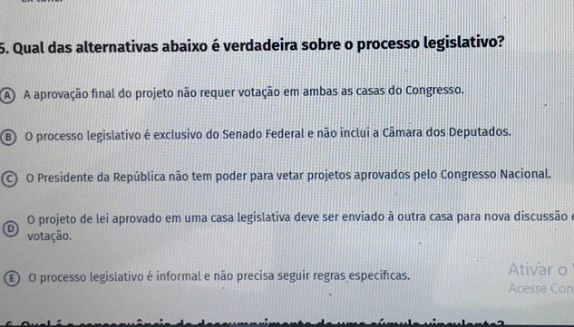 Qual das alternativas abaixo é verdadeira sobre o processo legislativo?
A A aprovação final do projeto não requer votação em ambas as casas do Congresso.
B) O processo legislativo é exclusivo do Senado Federal e não inclui a Câmara dos Deputados.
O Presidente da República não tem poder para vetar projetos aprovados pelo Congresso Nacional.
O projeto de lei aprovado em uma casa legislativa deve ser enviado à outra casa para nova discussão e
D votação.
E O processo legislativo é informal e não precisa seguir regras específicas. Ativar o
Acesse Con