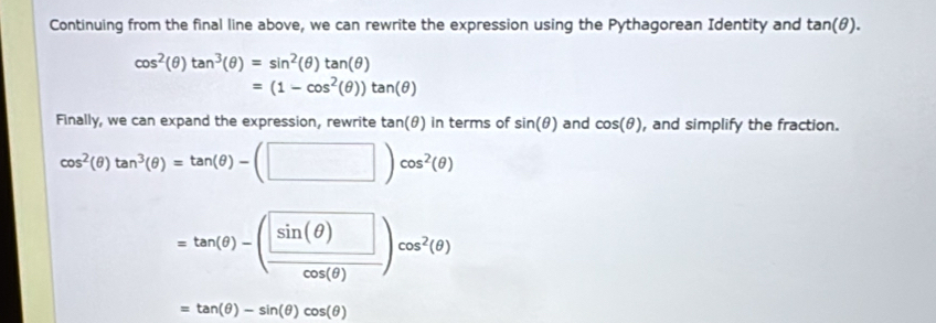 Continuing from the final line above, we can rewrite the expression using the Pythagorean Identity and tan (θ ).
cos^2(θ )tan^3(θ )=sin^2(θ )tan (θ )
=(1-cos^2(θ ))tan (θ )
Finally, we can expand the expression, rewrite tan(θ) in terms of sin (θ ) and cos (θ ) , and simplify the fraction.
cos^2(θ )tan^3(θ )=tan (θ )-(□ )cos^2(θ )
=tan (θ )-( sin (θ )/cos (θ ) )cos^2(θ )
=tan (θ )-sin (θ )cos (θ )