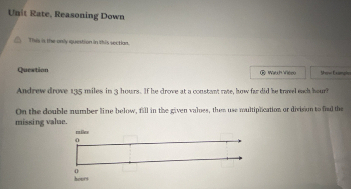 Unit Rate, Reasoning Down 
This is the only question in this section. 
Question Watch Video Show Example 
a 
Andrew drove 135 miles in 3 hours. If he drove at a constant rate, how far did he travel each hour? 
On the double number line below, fill in the given values, then use multiplication or division to find the 
missing value.