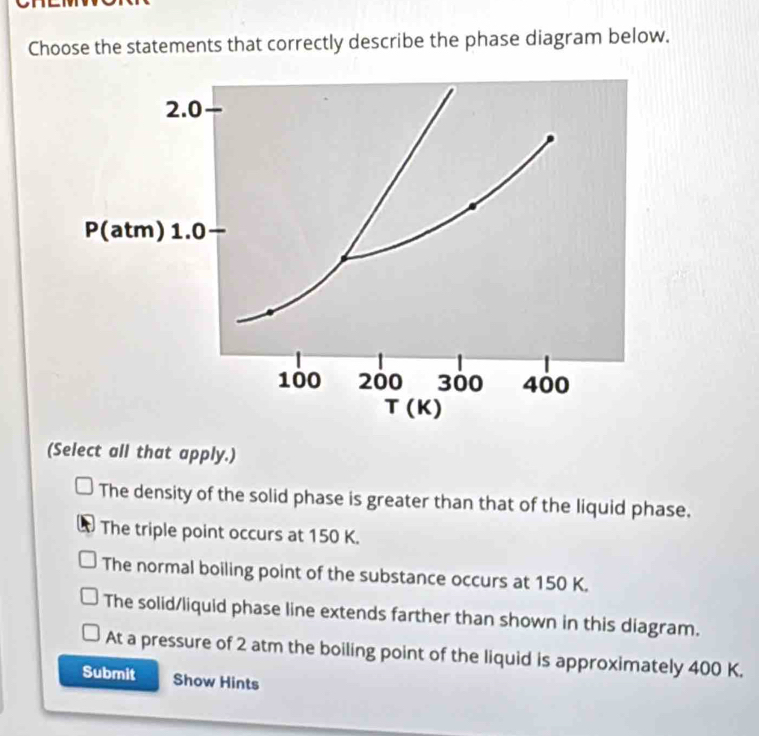 Choose the statements that correctly describe the phase diagram below.
(Select all that apply.)
The density of the solid phase is greater than that of the liquid phase.
The triple point occurs at 150 K.
The normal boiling point of the substance occurs at 150 K.
The solid/liquid phase line extends farther than shown in this diagram.
At a pressure of 2 atm the boiling point of the liquid is approximately 400 K.
Submit Show Hints