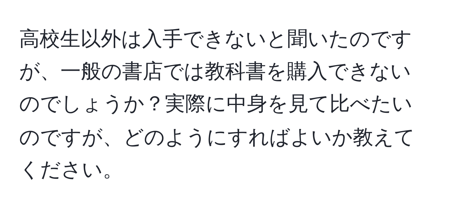 高校生以外は入手できないと聞いたのですが、一般の書店では教科書を購入できないのでしょうか？実際に中身を見て比べたいのですが、どのようにすればよいか教えてください。