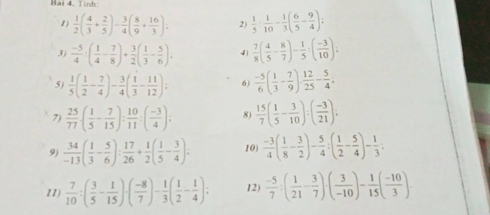 Tinh:
1)  1/2 ( 4/3 + 2/5 )- 3/4 ( 8/9 + 16/3 );  1/5 : 1/10 - 1/3 ( 6/5 - 9/4 );
2)
3)  (-5)/4 :( 1/4 - 7/8 )+ 3/2 ( 1/3 - 5/6 );
4)  7/8 ( 4/5 - 8/7 )- 1/5 :( (-3)/10 );
5)  1/5 ( 1/2 - 7/4 )- 3/4 ( 1/3 - 11/12 );  (-5)/6 ( 1/3 - 7/9 ). 12/25 - 5/4 ;
6)
7)  25/77 · ( 1/5 - 7/15 ): 10/11 :( (-3)/4 );
8)  15/7 ( 1/5 - 3/10 ):( (-3)/21 );
9)  34/-13 ( 1/3 - 5/6 ): 17/26 + 1/2 ( 1/5 - 3/4 );
10)  (-3)/4 ( 1/8 - 3/2 )- 5/4 :( 1/2 - 5/4 )- 1/3 ;
11)  7/10 :( 3/5 - 1/15 )· ( (-8)/7 )- 1/3 ( 1/2 - 1/4 );
12)  (-5)/7 :( 1/21 - 3/7 )· ( 3/-10 )- 1/15 ( (-10)/3 ).