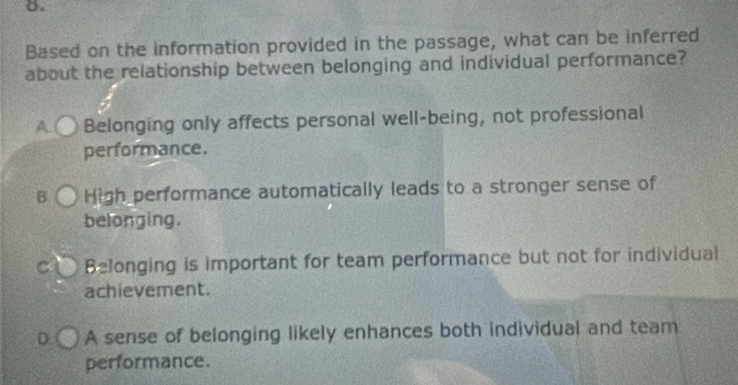 Based on the information provided in the passage, what can be inferred
about the relationship between belonging and individual performance?
A. Belonging only affects personal well-being, not professional
performance.
B High performance automatically leads to a stronger sense of
belonging.
C Belonging is important for team performance but not for individual
achievement.
D. A sense of belonging likely enhances both individual and team
performance.