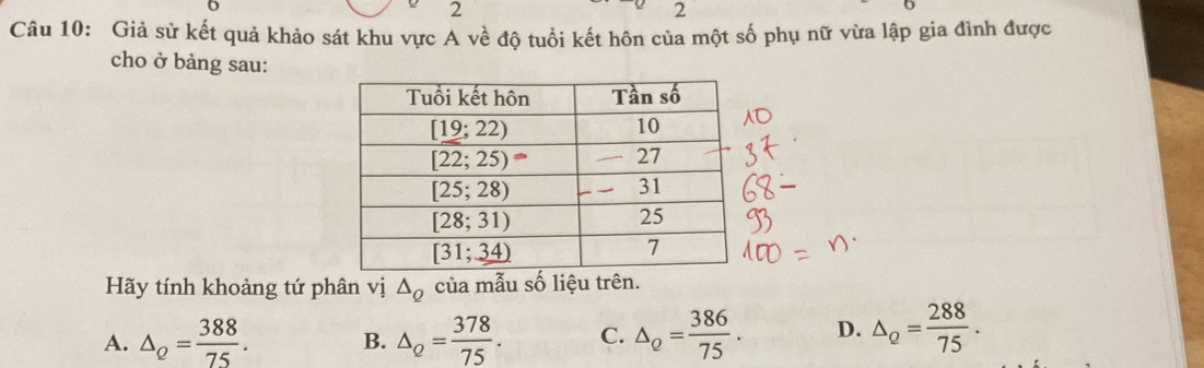 2
2
Câu 10: Giả sử kết quả khảo sát khu vực A về độ tuổi kết hôn của một số phụ nữ vừa lập gia đình được
cho ở bảng sau:
Hãy tính khoảng tứ phân vị △ _Q của mẫu số liệu trên.
A. △ _Q= 388/75 . B. △ _Q= 378/75 . C. △ _Q= 386/75 . D. △ _Q= 288/75 .