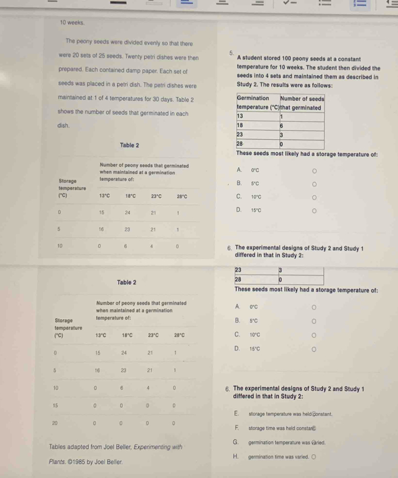 = ;=
=     
10 weeks.
The peony seeds were divided evenly so that there
5.
were 20 sets of 25 seeds. Twenty petri dishes were then A student stored 100 peony seeds at a constant
temperature for 10 weeks. The student then divided the
prepared. Each contained damp paper. Each set of seeds into 4 sets and maintained them as described in
seeds was placed in a petri dish. The petri dishes were Study 2. The results were as follows:
maintained at 1 of 4 temperatures for 30 days. Table 2 
shows the number of seeds that germinated in each 
dish. 
These seeds most likely had a storage temperature of:
A. 0°C
B. 5°C
C. 10°C
D. 15°C
6. The experimental designs of Study 2 and Study 1
differed in that in Study 2:
These seeds most likely had a storage temperature of:
A. 0°C
B. 5°C
C. 10°C
D. 15°C
6. The experimental designs of Study 2 and Study 1
differed in that in Study 2:
E. storage temperature was held constant.
F. storage time was held constant
Tables adapted from Joel Beller, Experimenting with G. germination temperature was varied.
H. germination time was varied.
Plants. ©1985 by Joel Beller.