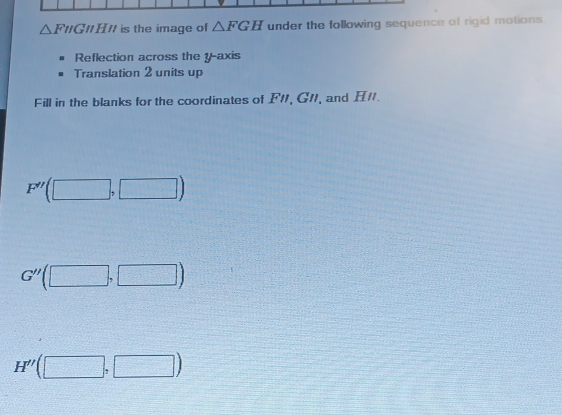 △ FNGparallel HN is the image of △ FGH under the following sequence of rigid motions. 
Reflection across the y-axis 
Translation 2 units up 
Fill in the blanks for the coordinates of F/1, G11, and H/.
F''(□ ,□ )
G''(□ ,□ )
H''(□ ,□ )