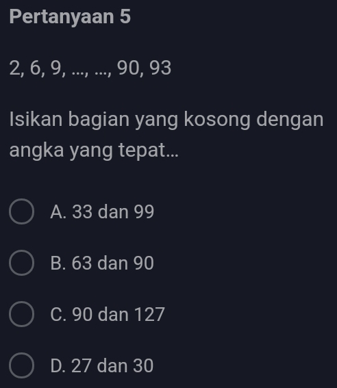 Pertanyaan 5
2, 6, 9, ..., ..., 90, 93
Isikan bagian yang kosong dengan
angka yang tepat...
A. 33 dan 99
B. 63 dan 90
C. 90 dan 127
D. 27 dan 30