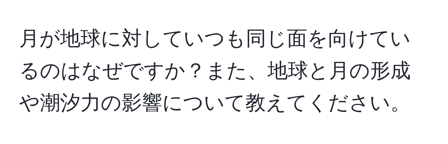 月が地球に対していつも同じ面を向けているのはなぜですか？また、地球と月の形成や潮汐力の影響について教えてください。