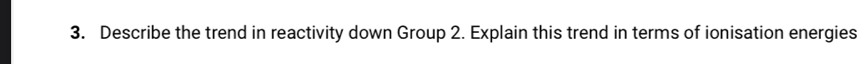 Describe the trend in reactivity down Group 2. Explain this trend in terms of ionisation energies