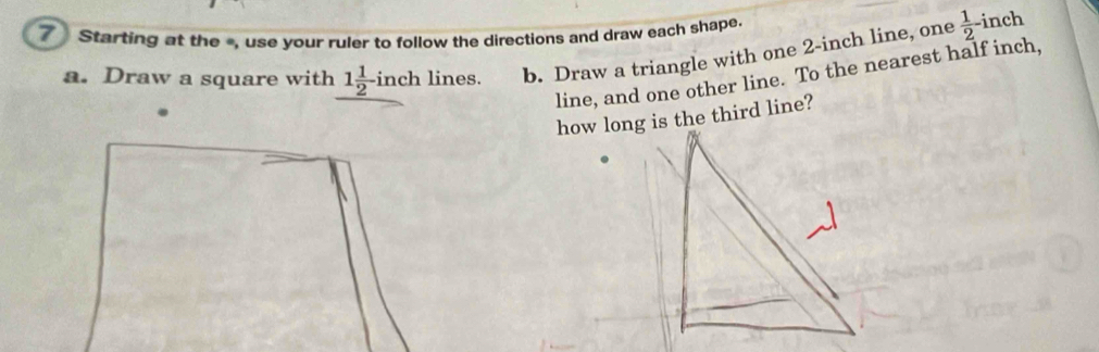 Starting at the -, use your ruler to follow the directions and draw each shape. 
a. Draw a square with 1 1/2 -inch lines. b. Draw a triangle with one 2-inch line, one  1/2  inch
line, and one other line. To the nearest half inch, 
how long is the third line?