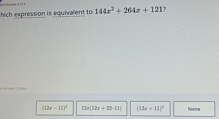 Skill Review 3 of 4
Thich expression is equivalent to 144x^2+264x+121 ?
u can earn 5 coins
(12x-11)^2 12x(12x+22-11) (12x+11)^2 None