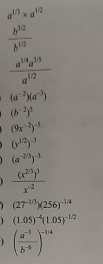 a^(1/3)* a^(1/2)
 (b^(3/2))/b^(1/2) 
 (a^(1/4)a^(3/5))/a^(1/2) 
(a^(-2))(a^(-3))
(b^(-2))^5
(9x^(-2))^-5
(y^(1/2))^-3
(a^(-2/3))^-3
frac (x^(2/3))^3x^(-2)
) (27^(-1/3))(256)^-1/4
(1.05)^-4(1.05)^-1/2
) ( (a^(-3))/b^(-6) )^-1/4