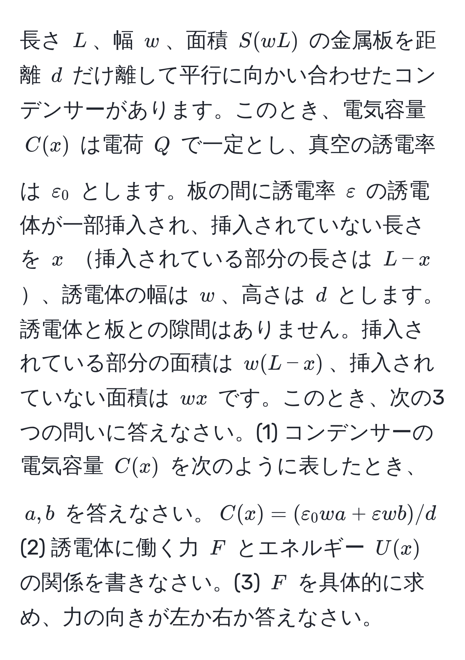 長さ $L$、幅 $w$、面積 $S(wL)$ の金属板を距離 $d$ だけ離して平行に向かい合わせたコンデンサーがあります。このとき、電気容量 $C(x)$ は電荷 $Q$ で一定とし、真空の誘電率は $varepsilon_0$ とします。板の間に誘電率 $varepsilon$ の誘電体が一部挿入され、挿入されていない長さを $x$ 挿入されている部分の長さは $L-x$、誘電体の幅は $w$、高さは $d$ とします。誘電体と板との隙間はありません。挿入されている部分の面積は $w(L-x)$、挿入されていない面積は $wx$ です。このとき、次の3つの問いに答えなさい。(1) コンデンサーの電気容量 $C(x)$ を次のように表したとき、$a,b$ を答えなさい。$C(x)=(varepsilon_0 wa+varepsilon wb)/d$ (2) 誘電体に働く力 $F$ とエネルギー $U(x)$ の関係を書きなさい。(3) $F$ を具体的に求め、力の向きが左か右か答えなさい。