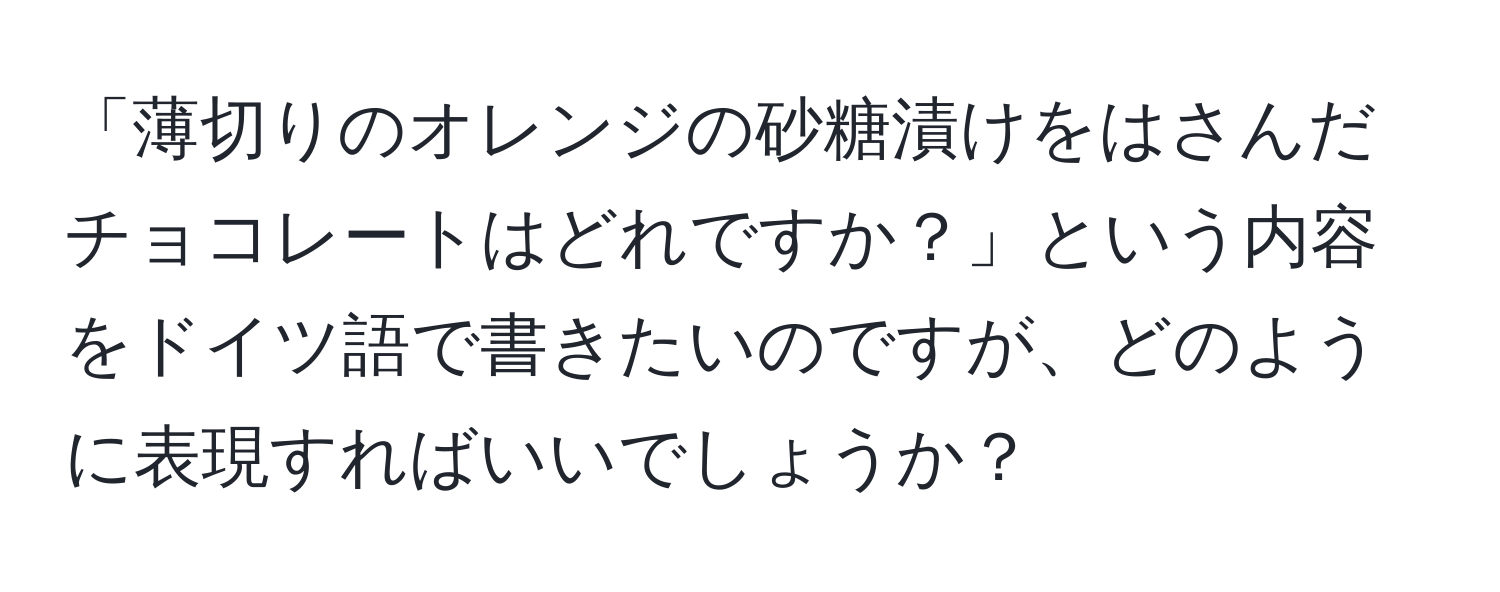 「薄切りのオレンジの砂糖漬けをはさんだチョコレートはどれですか？」という内容をドイツ語で書きたいのですが、どのように表現すればいいでしょうか？