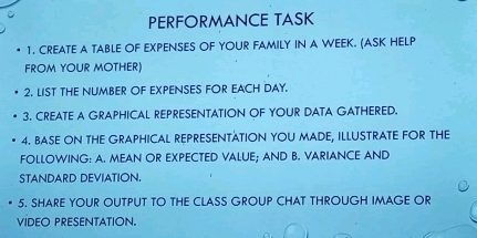 PERFORMANCE TASK 
1. CREATE A TABLE OF EXPENSES OF YOUR FAMILY IN A WEEK. (ASK HELP 
FROM YOUR MOTHER) 
2. LIST THE NUMBER OF EXPENSES FOR EACH DAY. 
3. CREATE A GRAPHICAL REPRESENTATION OF YOUR DATA GATHERED. 
4. BASE ON THE GRAPHICAL REPRESENTATION YOU MADE, ILLUSTRATE FOR THE 
FOLLOWING: A. MEAN OR EXPECTED VALUE; AND B. VARIANCE AND 
STANDARD DEVIATION 
5. SHARE YOUR OUTPUT TO THE CLASS GROUP CHAT THROUGH IMAGE OR 
VIDEO PRESENTATION.