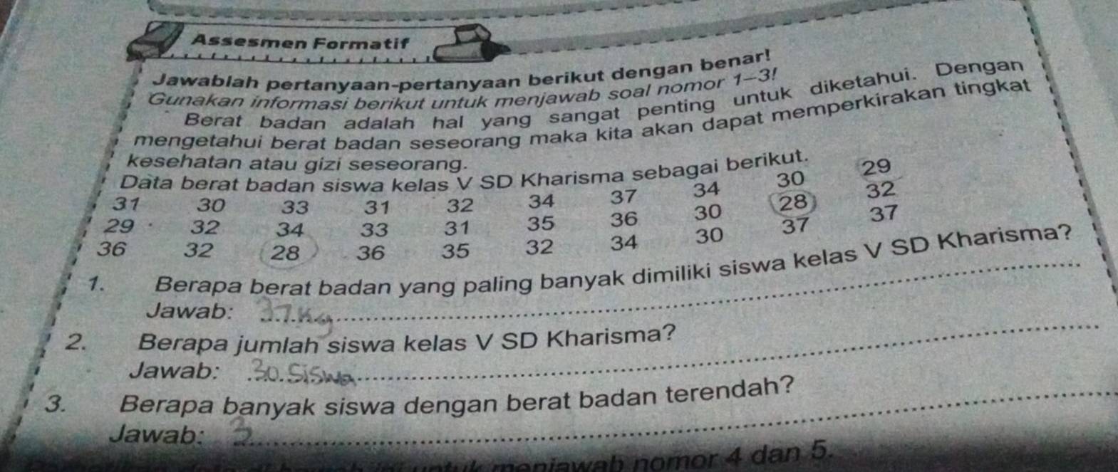 Assesmen Formatif 
Jawablah pertanyaan-pertanyaan berikut dengan benar! 
Gunakan informasi berikut untuk menjawab soal nomor 1-3! 
Berat badan adalah hal yang sangat penting untuk diketahui. Dengan 
mengetahui berat badan seseorang maka kita akan dapat memperkirakan tingkat 
kesehatan atau gizi seseorang. 
Data berat badan siswa kelas V SD Kharisma sebagai berikut. 29
31 30 33 31 32 34 37 34 30 32
29 32 34 33 31 35 36 30 28 37
36 32 28 36 35 32 34 30 37
1. w Berapa berat badan yang paling banyak dimiliki siswa kelas V SD Kharisma? 
Jawab: 
2. Berapa jumlah siswa kelas V SD Kharisma? 
Jawab: 
_ 
3. Berapa banyak siswa dengan berat badan terendah? 
Jawab: 
uk meniawab nomor 4 dan 5.